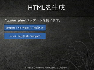 HTMLを生成
“text/template”パッケージを使います。

template : <p>Hello, {{.Title}}</p>


   struct : Page{Title:”sample”}




                 Creative Commons Attribution 3.0 License
 