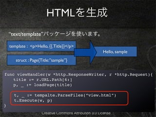 HTMLを生成
    “text/template”パッケージを使います。

    template : <p>Hello, {{.Title}}</p>
                                                        Hello, sample
       struct : Page{Title:”sample”}


func viewHandler(w *http.ResponseWriter, r *http.Request){
  ! title := r.URL.Path[6:]
!   p, _ := loadPage(title)

      t, _ := tempalte.ParseFiles(“view.html”)
      t.Execute(w, p)
}
                     Creative Commons Attribution 3.0 License
 