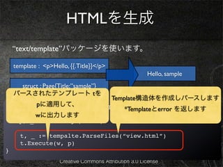 HTMLを生成
    “text/template”パッケージを使います。

    template : <p>Hello, {{.Title}}</p>
                                                        Hello, sample
     struct : Page{Title:”sample”}
    パースされたテンプレート tを
                                          Template構造体を作成しパースします
         pに適用して、
func viewHandler(w *http.ResponseWriter, r *http.Request){
                                *Templateとerror を返します
  ! title := r.URL.Path[6:]
        wに出力します
!   p, _ := loadPage(title)

      t, _ := tempalte.ParseFiles(“view.html”)
      t.Execute(w, p)
}
                     Creative Commons Attribution 3.0 License
 