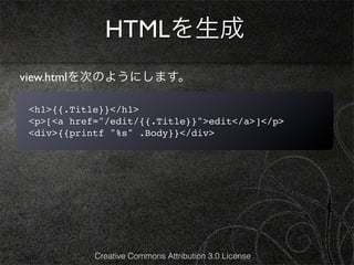 HTMLを生成
view.htmlを次のようにします。

<h1>{{.Title}}</h1>
<p>[<a href="/edit/{{.Title}}">edit</a>]</p>
<div>{{printf "%s" .Body}}</div>




           Creative Commons Attribution 3.0 License
 