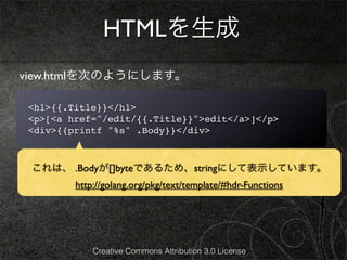 HTMLを生成
view.htmlを次のようにします。

<h1>{{.Title}}</h1>
<p>[<a href="/edit/{{.Title}}">edit</a>]</p>
<div>{{printf "%s" .Body}}</div>



 これは、 .Bodyが[]byteであるため、stringにして表示しています。
        http://golang.org/pkg/text/template/#hdr-Functions




            Creative Commons Attribution 3.0 License
 