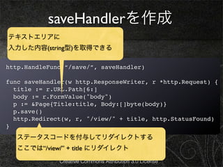 saveHandlerを作成
テキストエリアに
edit.htmlを次のようにします。
入力した内容(string型)を取得できる

http.HandleFunc(“/save/”, saveHandler)

func saveHandler(w http.ResponseWriter, r *http.Request) {
  title := r.URL.Path[6:]
  body := r.FormValue("body")
  p := &Page{Title:title, Body:[]byte(body)}
  p.save()
  http.Redirect(w, r, "/view/" + title, http.StatusFound)
}
   ステータスコードを付与してリダイレクトする
   ここでは“/view/” + title にリダイレクト
              Creative Commons Attribution 3.0 License
 