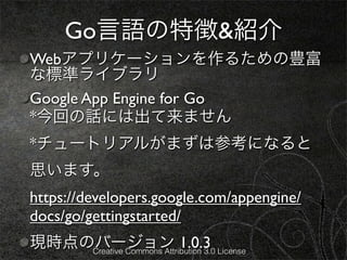 Go言語の特徴&紹介
Webアプリケーションを作るための豊富
な標準ライブラリ
Google App Engine for Go
*今回の話には出て来ません
*チュートリアルがまずは参考になると
思います。
https://developers.google.com/appengine/
docs/go/gettingstarted/
現時点のバージョン 1.0.3 License
    Creative Commons Attribution 3.0
 