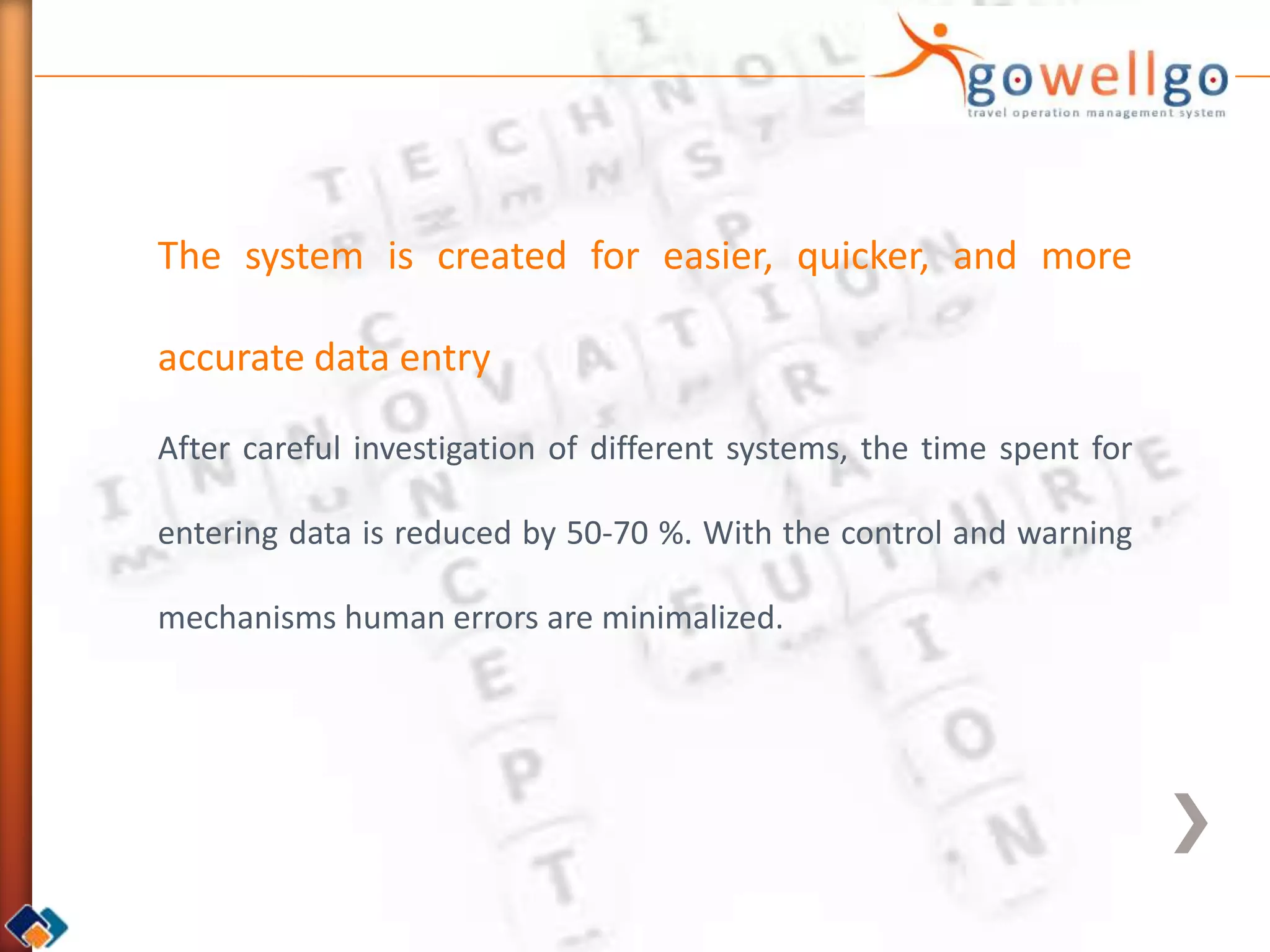 The system is created for easier, quicker, and more

accurate data entry

After careful investigation of different systems, the time spent for

entering data is reduced by 50-70 %. With the control and warning

mechanisms human errors are minimalized.
 