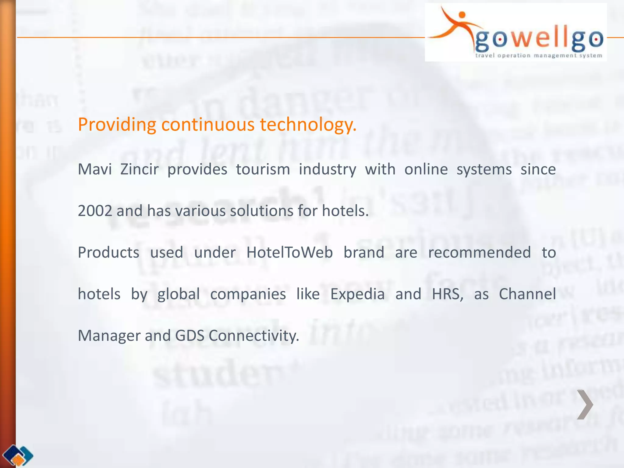 Providing continuous technology.

Mavi Zincir provides tourism industry with online systems since

2002 and has various solutions for hotels.

Products used under HotelToWeb brand are recommended to

hotels by global companies like Expedia and HRS, as Channel

Manager and GDS Connectivity.
 