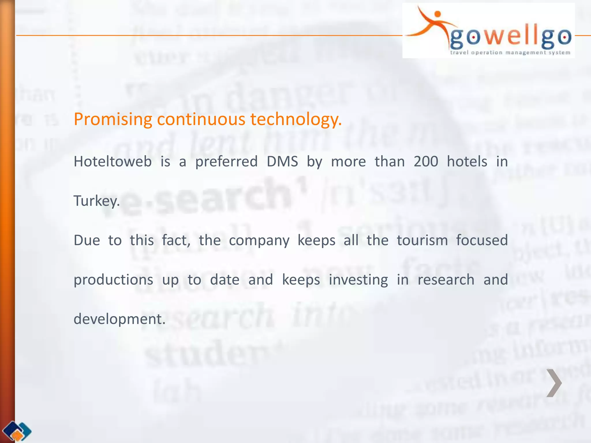 Promising continuous technology.

Hoteltoweb is a preferred DMS by more than 200 hotels in

Turkey.

Due to this fact, the company keeps all the tourism focused

productions up to date and keeps investing in research and

development.
 