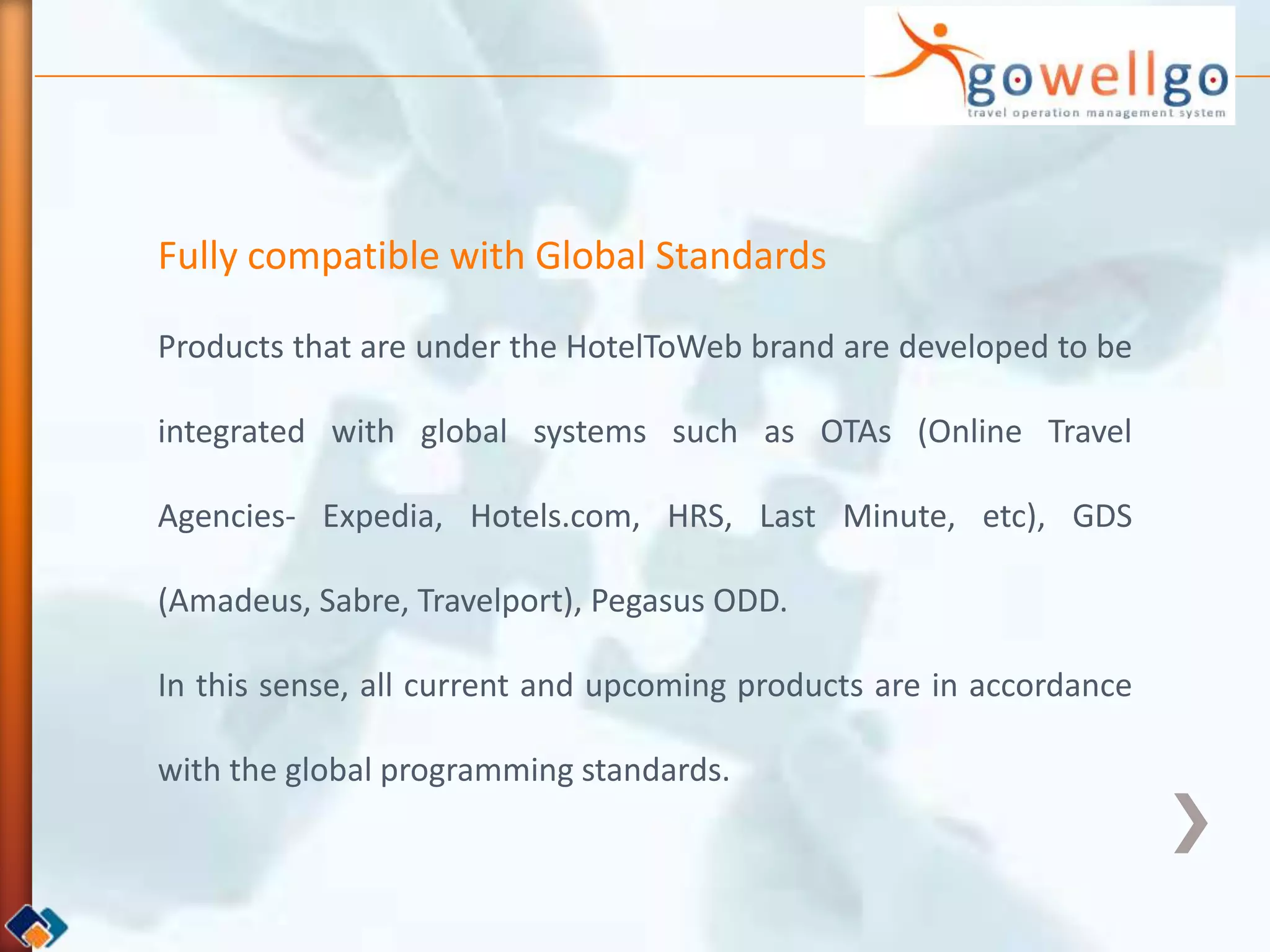 Fully compatible with Global Standards

Products that are under the HotelToWeb brand are developed to be

integrated with global systems such as OTAs (Online Travel

Agencies- Expedia, Hotels.com, HRS, Last Minute, etc), GDS

(Amadeus, Sabre, Travelport), Pegasus ODD.

In this sense, all current and upcoming products are in accordance

with the global programming standards.
 