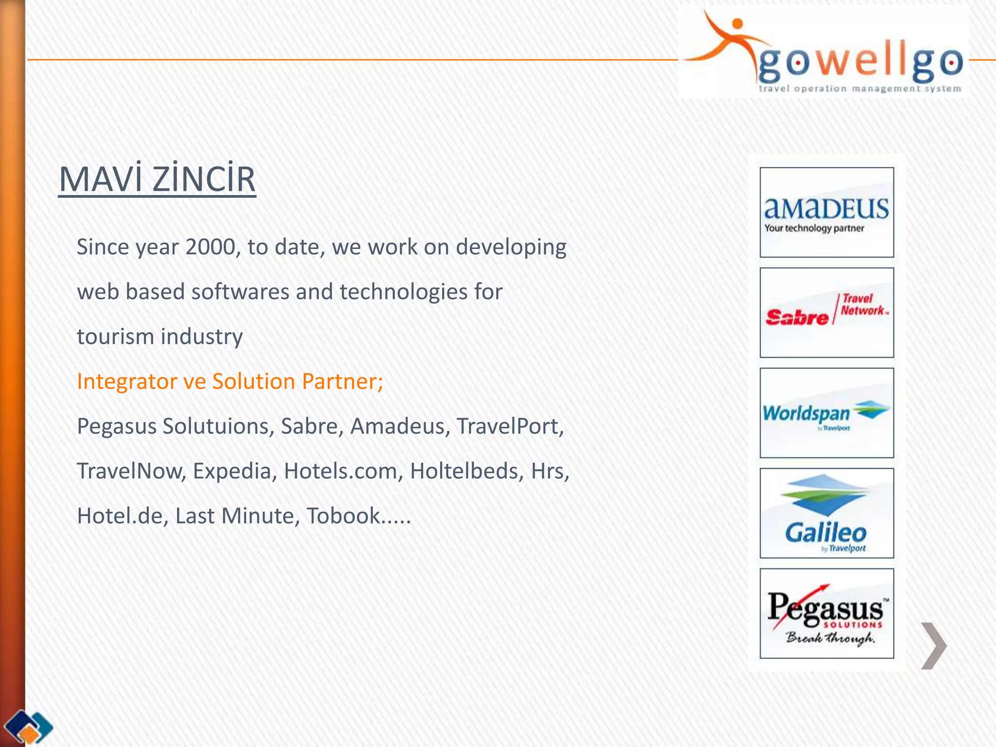 MAVİ ZİNCİR
 Since year 2000, to date, we work on developing
 web based softwares and technologies for
 tourism industry
 Integrator ve Solution Partner;
 Pegasus Solutuions, Sabre, Amadeus, TravelPort,
 TravelNow, Expedia, Hotels.com, Holtelbeds, Hrs,
 Hotel.de, Last Minute, Tobook.....
 