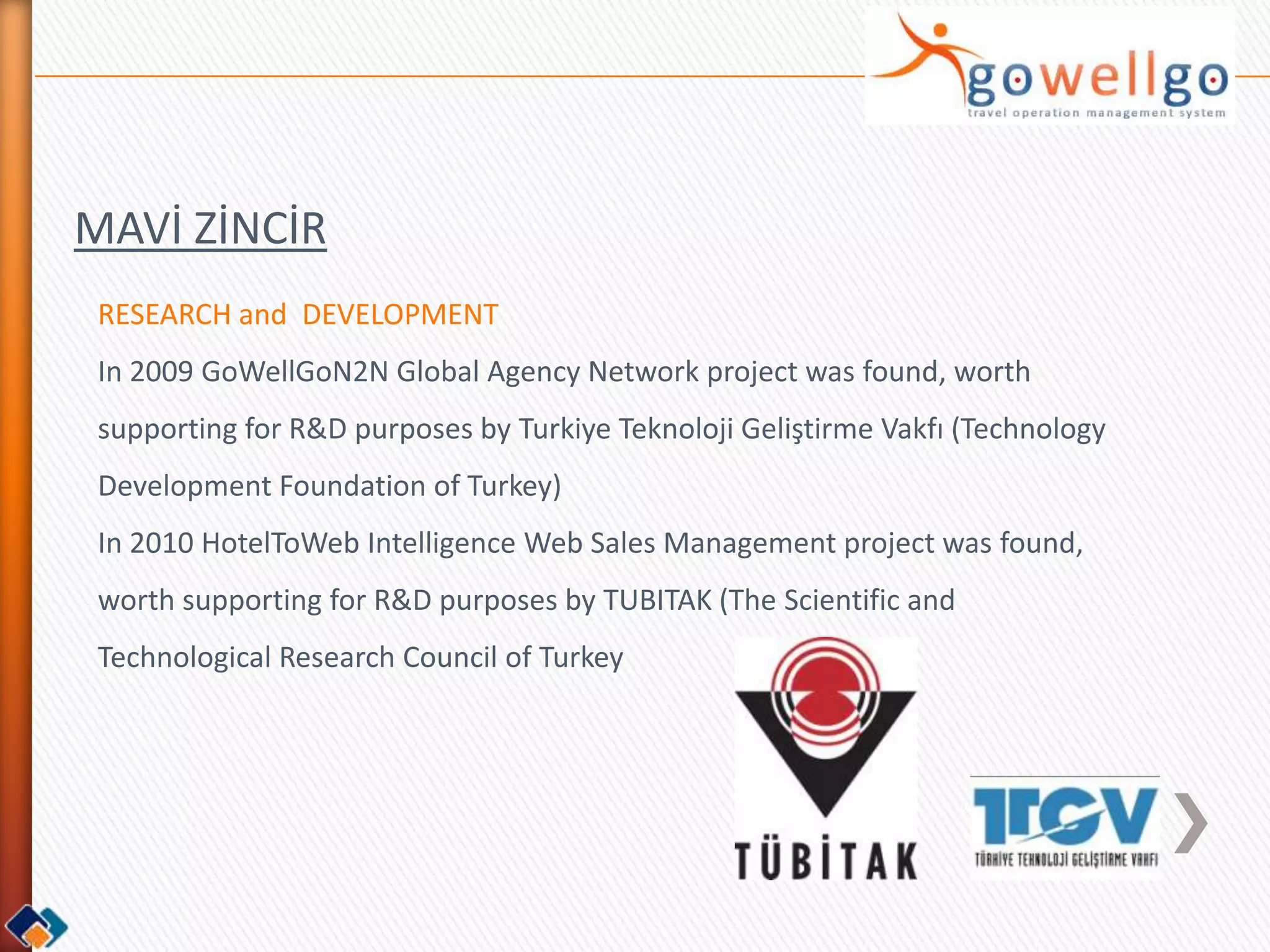 MAVİ ZİNCİR
 RESEARCH and DEVELOPMENT
 In 2009 GoWellGoN2N Global Agency Network project was found, worth
 supporting for R&D purposes by Turkiye Teknoloji Geliştirme Vakfı (Technology
 Development Foundation of Turkey)
 In 2010 HotelToWeb Intelligence Web Sales Management project was found,
 worth supporting for R&D purposes by TUBITAK (The Scientific and
 Technological Research Council of Turkey
 