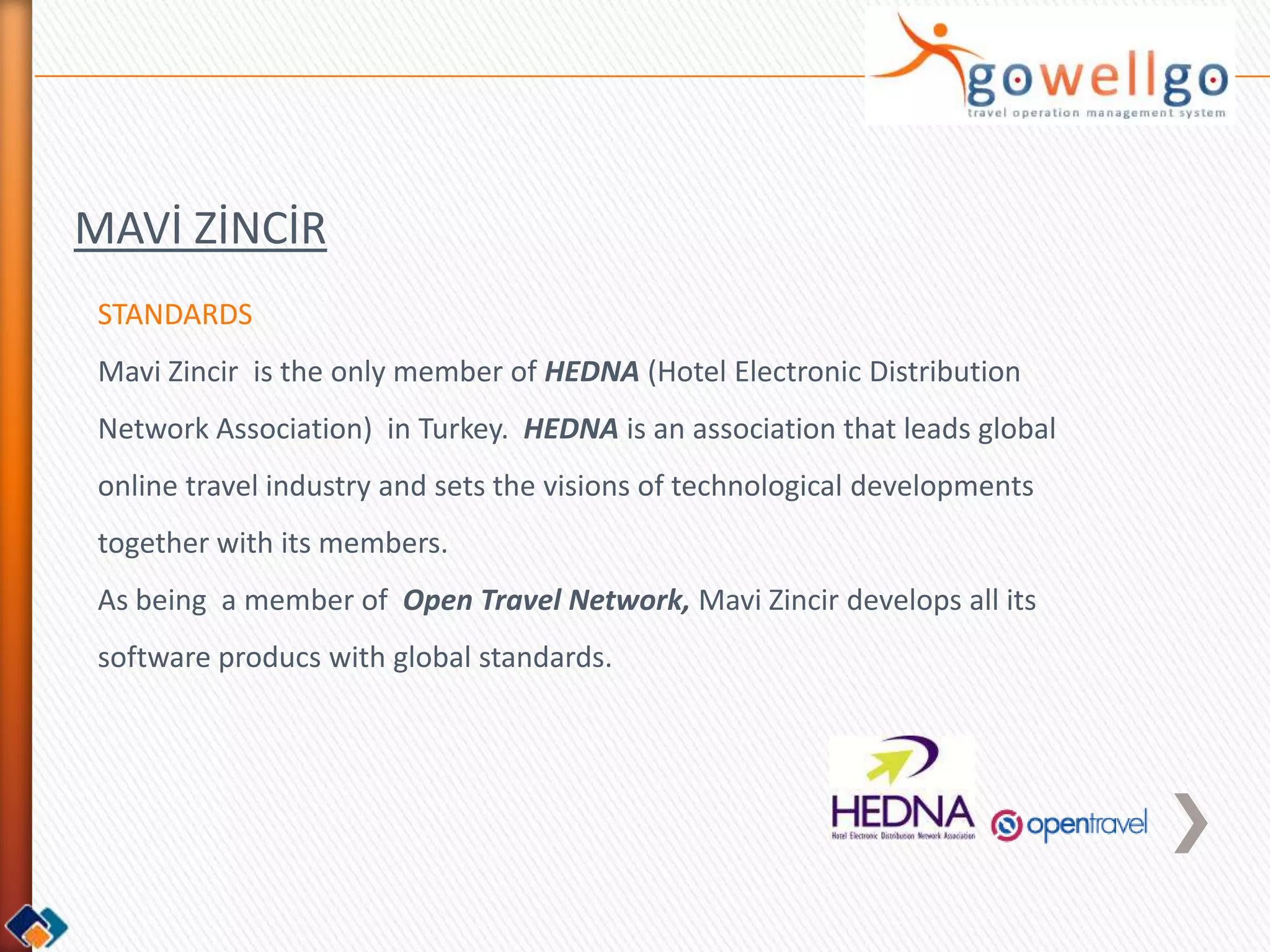 MAVİ ZİNCİR
 STANDARDS
 Mavi Zincir is the only member of HEDNA (Hotel Electronic Distribution
 Network Association) in Turkey. HEDNA is an association that leads global
 online travel industry and sets the visions of technological developments
 together with its members.
 As being a member of Open Travel Network, Mavi Zincir develops all its
 software producs with global standards.
 