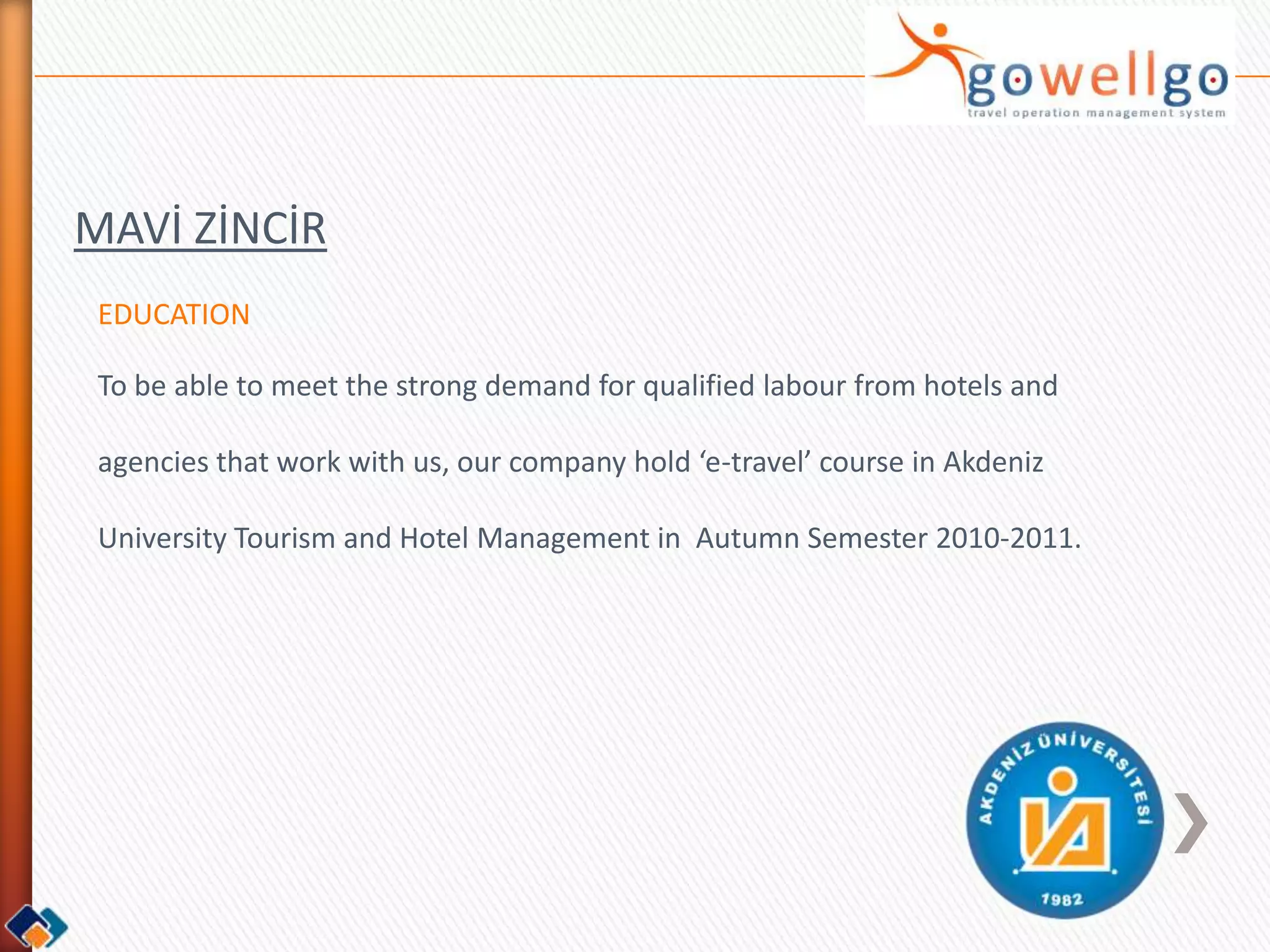 MAVİ ZİNCİR
 EDUCATION

 To be able to meet the strong demand for qualified labour from hotels and

 agencies that work with us, our company hold ‘e-travel’ course in Akdeniz

 University Tourism and Hotel Management in Autumn Semester 2010-2011.
 