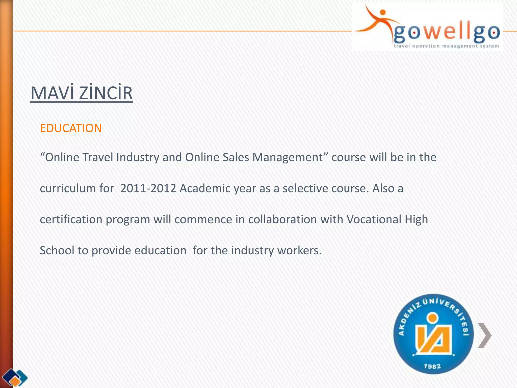 MAVİ ZİNCİR
 EDUCATION

 “Online Travel Industry and Online Sales Management” course will be in the

 curriculum for 2011-2012 Academic year as a selective course. Also a

 certification program will commence in collaboration with Vocational High

 School to provide education for the industry workers.
 