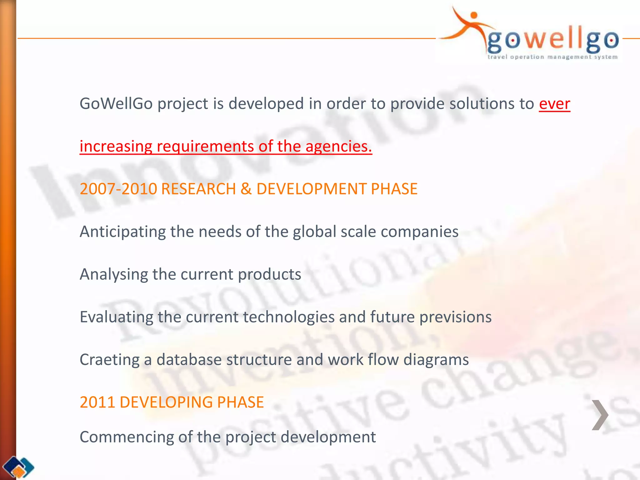 GoWellGo project is developed in order to provide solutions to ever

increasing requirements of the agencies.

2007-2010 RESEARCH & DEVELOPMENT PHASE

Anticipating the needs of the global scale companies

Analysing the current products

Evaluating the current technologies and future previsions

Craeting a database structure and work flow diagrams

2011 DEVELOPING PHASE
Commencing of the project development
 