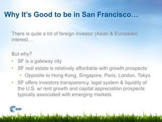 Why It’s Good to be in San Francisco…

  There is quite a bit of foreign investor (Asian & European)
  interest…

  But why?
  • SF is a gateway city
  • SF real estate is relatively affordable with growth prospects
     • Opposite to Hong Kong, Singapore, Paris, London, Tokyo
  • SF offers investors transparency, legal system & liquidity of
    the U.S. w/ rent growth and capital appreciation prospects
    typically associated with emerging markets
 