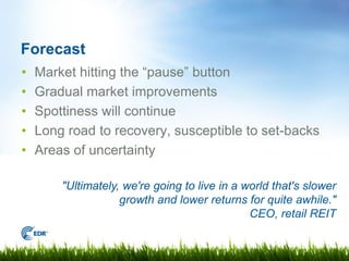 Forecast
•   Market hitting the “pause” button
•   Gradual market improvements
•   Spottiness will continue
•   Long road to recovery, susceptible to set-backs
•   Areas of uncertainty

        "Ultimately, we're going to live in a world that's slower
                    growth and lower returns for quite awhile."
                                               CEO, retail REIT
 