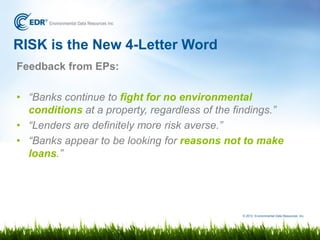RISK is the New 4-Letter Word
Feedback from EPs:

• “Banks continue to fight for no environmental
  conditions at a property, regardless of the findings.”
• “Lenders are definitely more risk averse.”
• “Banks appear to be looking for reasons not to make
  loans.”




                                               © 2012 Environmental Data Resources, Inc.
 