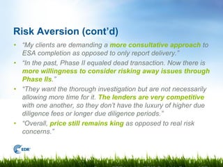 Risk Aversion (cont’d)
• “My clients are demanding a more consultative approach to
  ESA completion as opposed to only report delivery.”
• “In the past, Phase II equaled dead transaction. Now there is
  more willingness to consider risking away issues through
  Phase IIs.”
• “They want the thorough investigation but are not necessarily
  allowing more time for it. The lenders are very competitive
  with one another, so they don’t have the luxury of higher due
  diligence fees or longer due diligence periods.”
• “Overall, price still remains king as opposed to real risk
  concerns.”
 