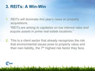 3. REITs: A Win-Win

1. REITs will dominate this year’s news on property
    acquisitions.
   “REITs are aiming to capitalize on low interest rates and
   acquire assets in prime real estate locations.”

2. This is a client sector that already recognizes the risk
   that environmental issues pose to property value and
   their own liability, the 7th highest risk factor they face.
 