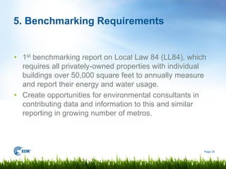 5. Benchmarking Requirements


• 1st benchmarking report on Local Law 84 (LL84), which
  requires all privately-owned properties with individual
  buildings over 50,000 square feet to annually measure
  and report their energy and water usage.
• Create opportunities for environmental consultants in
  contributing data and information to this and similar
  reporting in growing number of metros.



                                                        Page 35
 
