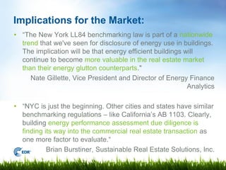 Implications for the Market:
• “The New York LL84 benchmarking law is part of a nationwide
  trend that we've seen for disclosure of energy use in buildings.
  The implication will be that energy efficient buildings will
  continue to become more valuable in the real estate market
  than their energy glutton counterparts."
     Nate Gillette, Vice President and Director of Energy Finance
                                                           Analytics

• “NYC is just the beginning. Other cities and states have similar
  benchmarking regulations – like California’s AB 1103. Clearly,
  building energy performance assessment due diligence is
  finding its way into the commercial real estate transaction as
  one more factor to evaluate.“
           Brian Burstiner, Sustainable Real Estate Solutions, Inc.
 