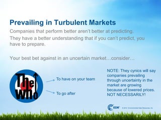 Prevailing in Turbulent Markets
Companies that perform better aren’t better at predicting.
They have a better understanding that if you can’t predict, you
have to prepare.

Your best bet against in an uncertain market…consider…

                                             NOTE: They cynics will say
                                             companies prevailing
                     To have on your team    through uncertainty in the
                                             market are growing
                                             because of lowered prices.
                     To go after             NOT NECESSARILY!


                                                     © 2012 Environmental Data Resources, Inc.
 