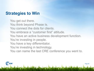 Strategies to Win
  You get out there.
  You think beyond Phase Is.
  You connect the dots for clients.
  You embrace a “customer first” attitude.
  You have an active business development function.
  You’re investing in people.
  You have a key differentiator.
  You’re investing in technology.
  You can name the last CRE conference you went to.


                                                      Page 40
 