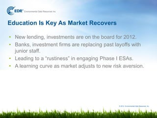 Education Is Key As Market Recovers

• New lending, investments are on the board for 2012.
• Banks, investment firms are replacing past layoffs with
  junior staff.
• Leading to a “rustiness” in engaging Phase I ESAs.
• A learning curve as market adjusts to new risk aversion.




                                               © 2012 Environmental Data Resources, Inc.
 