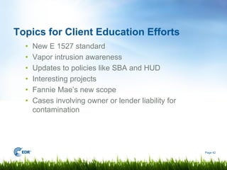 Topics for Client Education Efforts
  •   New E 1527 standard
  •   Vapor intrusion awareness
  •   Updates to policies like SBA and HUD
  •   Interesting projects
  •   Fannie Mae’s new scope
  •   Cases involving owner or lender liability for
      contamination




                                                      Page 42
 