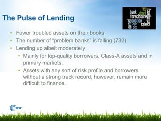 The Pulse of Lending

  • Fewer troubled assets on their books
  • The number of “problem banks” is falling (732)
  • Lending up albeit moderately
     • Mainly for top-quality borrowers, Class-A assets and in
       primary markets.
     • Assets with any sort of risk profile and borrowers
       without a strong track record, however, remain more
       difficult to finance.
 