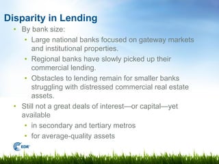 Disparity in Lending
  • By bank size:
     • Large national banks focused on gateway markets
        and institutional properties.
     • Regional banks have slowly picked up their
        commercial lending.
     • Obstacles to lending remain for smaller banks
        struggling with distressed commercial real estate
        assets.
  • Still not a great deals of interest—or capital—yet
    available
     • in secondary and tertiary metros
     • for average-quality assets
 