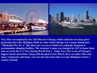 Navy Pier was inspired by the 1909 Plan for Chicago, which called for two large piers projecting into Lake Michigan. Built at a time when Chicago was a major inland port, "Municipal Pier No. 2" (the other pier was never built) was originally designed to accommodate shipping facilities. The structure's name was changed in 1927 to honor those who served in the U.S. Navy during World War I.  Today Navy Pier is one of Chicago’s biggest tourist attractions. Along with the giant Ferris Wheel, there are other rides and many restaurants and shops. You can also take boat rides on Lake Michigan or hear a variety of bands. 