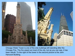 Chicago Water Tower is one of the only buildings left standing after the Chicago Fire. The fire wiped out most of the city, but as you can see, it has been rebuilt. To the right of the tower in the second picture is the John Hancock Building. 