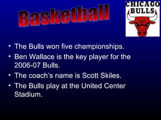 The Bulls won five championships. Ben Wallace is the key player for the 2006-07 Bulls. The coach’s name is Scott Skiles. The Bulls play at the United Center Stadium.   Basketball  