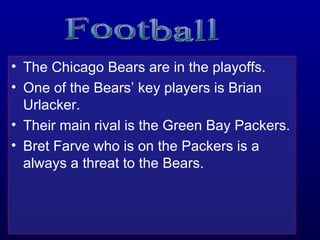 The Chicago Bears are in the playoffs. One of the Bears’ key players is Brian Urlacker. Their main rival is the Green Bay Packers. Bret Farve who is on the Packers is a always a threat to the Bears. Football 