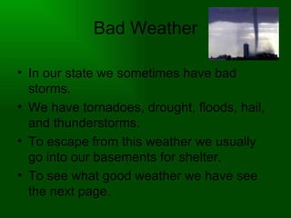 Bad Weather In our state we sometimes have bad storms. We have tornadoes, drought, floods, hail, and thunderstorms. To escape from this weather we usually go into our basements for shelter. To see what good weather we have see the next page. 