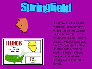 Springfield is the capital of Illinois. You can see where it is in the picture on the bottom left.  The nickname is The Land of Lincoln. Abe Lincoln was the 16 th  president of the United States, and he lived in Illinois.  Where the star is, is where Springfield is located in Illinois.  Springfield 