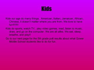 Kids  Kids our age do many things.  American, Italian, Jamaican, African, Chinese, it doesn’t matter where you are from. We love to have fun!!!!!!!!  Kids do sports, watch TV,  play video games, read, listen to music, draw, and go on the computer. We are all alike. We eat, sleep, breathe, and play!!  Go to our next page for the 5th grade poll results about what Gower Middle School students like to do for fun. 