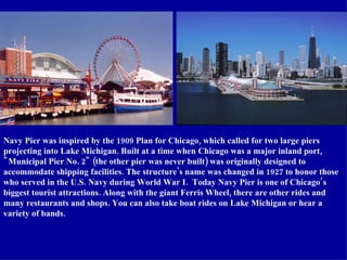 Navy Pier was inspired by the 1909 Plan for Chicago, which called for two large piers projecting into Lake Michigan. Built...