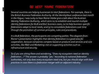 GO WEST YOUNG FEDERATION
Several countries are helping businesses to start federations. For example, there is
the British Business Federation Authority. At the IdentityNext conference last month
in the Hague, I was lucky to hear Rainer Hörbe give a talk about the Austrian
Identity Federation Authority, which aims (1) to establish and nourish multiple
identity federations for B2B and B2C business cases; (2) to help business-specific
federations adapt to local needs; and (3) to consolidate federations over time
through the promotion of common principles, rules and procedures.
In a B2B federation, the participants are competing parties. This diagram from
Rainer’s presentation highlights that identity federation is a good area for
cooperation, because companies compete based on products and services and core
activities, like R&D and Marketing–not on supporting activities such as
infrastructure and security.
So if you are sitting there and wondering, “Does my ecosystem need an identity
federation…?” The answer is probably “yes.” According to national federation
authorities, not only does every ecosystem need one, but you should align with best
practices in case there is a federation merger with an adjacent industry.

 