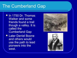 The Cumberland Gap
  In  1750 Dr. Thomas
   Walker and some
   friends found a trail
   though a valley. It is
   called the
   Cumberland Gap
  Later Daniel Boone
   and others would
   use the path to lead
   pioneers into the
   west.
 