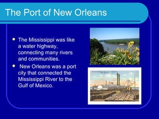 The Port of New Orleans

    The Mississippi was like
     a water highway,
     connecting many rivers
     and communities.
     New Orleans was a port
     city that connected the
     Mississippi River to the
     Gulf of Mexico.
 