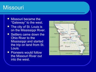 Missouri
    Missouri became the
     “Gateway” to the west.
    The city of St. Louis is
     on the Mississippi River.
    Settlers came down the
     Ohio River to the
     Mississippi and started
     the trip on land from St.
     Louis.
    Pioneers would follow
     the Missouri River out
     into the west.
 