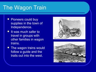 The Wagon Train
    Pioneers could buy
     supplies in the town of
     Independence.
    It was much safer to
     travel in groups with
     other families in wagon
     trains.
    The wagon trains would
     follow a guide and the
     trails out into the west.
 