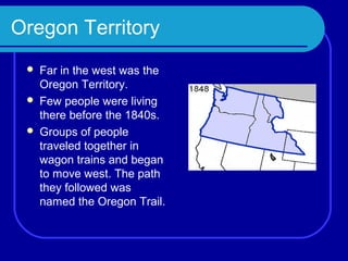 Oregon Territory
    Far in the west was the
     Oregon Territory.
    Few people were living
     there before the 1840s.
    Groups of people
     traveled together in
     wagon trains and began
     to move west. The path
     they followed was
     named the Oregon Trail.
 
