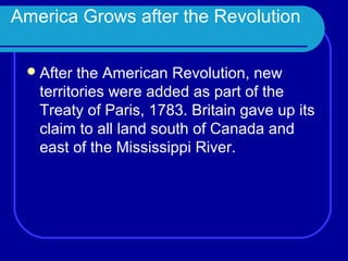 America Grows after the Revolution

  After  the American Revolution, new
   territories were added as part of the
   Treaty of Paris, 1783. Britain gave up its
   claim to all land south of Canada and
   east of the Mississippi River.
 