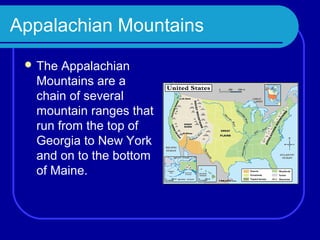 Appalachian Mountains
  The Appalachian
  Mountains are a
  chain of several
  mountain ranges that
  run from the top of
  Georgia to New York
  and on to the bottom
  of Maine.
 