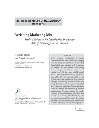 69
Revisiting Marketing Mix
Study of Evidences for Investigating Innovative
Role of Technology in Co-Creation
Gowhar Rasool
and Anjali Pathania1
School of Business Studies, Central University of
Jammu, Jammu
E-mail: gowhar2@gmail.com,
anjalipathania88@gmail.com
Abstract
With increasing complexities of intense
competitive market there is an evident emerging
need for change in mechanisms of marketing.
Out of all the most promising is the convergence
of company and the customer. This synergy
is innovatively utilized by companies in co-
creating and this has been possible mainly
because of the platform provided by Information
Technology. Thus this paper highlights the role
of Information Technology and how it can be
leveraged for enhancing customer value by laying
strong foundation for co-creation of product,
price, place and promotion through continuous
interaction between the communities of customers
and company. The paper discusses the market
evidences of several companies who have been
successful in re-creating 4P’s of marketing with
the innovative usage of Information Technology.
This paper also intends to propose an algorithm
to model interaction between technologically co-
ISSN 2348-2869 Print
© 2014 Symbiosis Centre for Management
Studies, NOIDA
Journal of General Management Research, Vol. 1,
Issue 1, January 2014, pp. 37–50.
JOURNAL OF GENERAL MANAGEMENT
RESEARCH
69
 