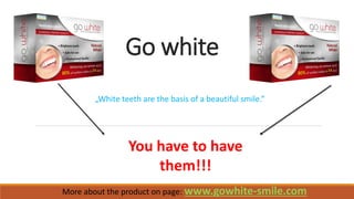 Go white 
More about the product on page: www.gowhite-smile.com 
You have to have them!!! 
„White teeth are the basis of a beautiful smile.”  