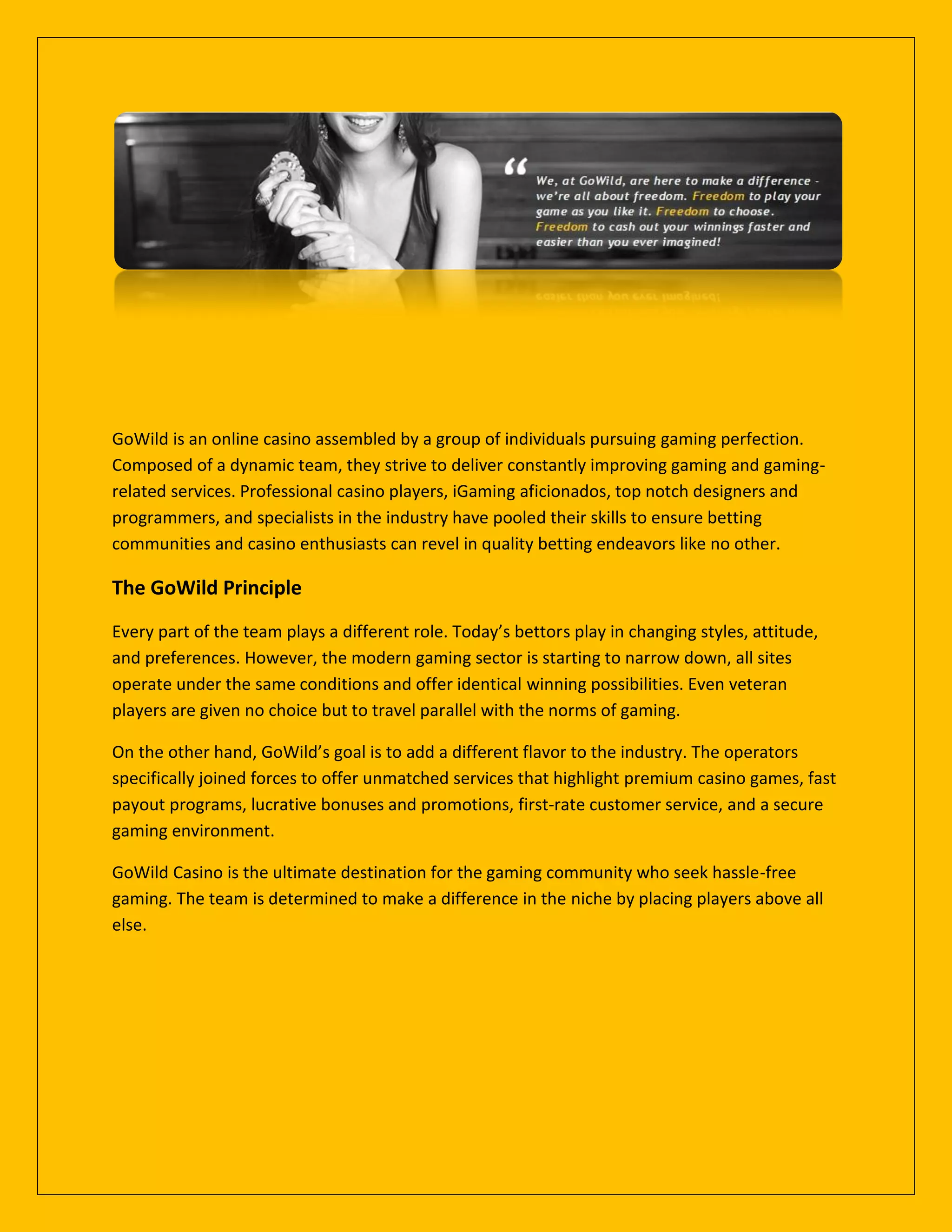 GoWild is an online casino assembled by a group of individuals pursuing gaming perfection.
Composed of a dynamic team, they strive to deliver constantly improving gaming and gaming-
related services. Professional casino players, iGaming aficionados, top notch designers and
programmers, and specialists in the industry have pooled their skills to ensure betting
communities and casino enthusiasts can revel in quality betting endeavors like no other.
The GoWild Principle
Every part of the team plays a different role. Today’s bettors play in changing styles, attitude,
and preferences. However, the modern gaming sector is starting to narrow down, all sites
operate under the same conditions and offer identical winning possibilities. Even veteran
players are given no choice but to travel parallel with the norms of gaming.
On the other hand, GoWild’s goal is to add a different flavor to the industry. The operators
specifically joined forces to offer unmatched services that highlight premium casino games, fast
payout programs, lucrative bonuses and promotions, first-rate customer service, and a secure
gaming environment.
GoWild Casino is the ultimate destination for the gaming community who seek hassle-free
gaming. The team is determined to make a difference in the niche by placing players above all
else.
 