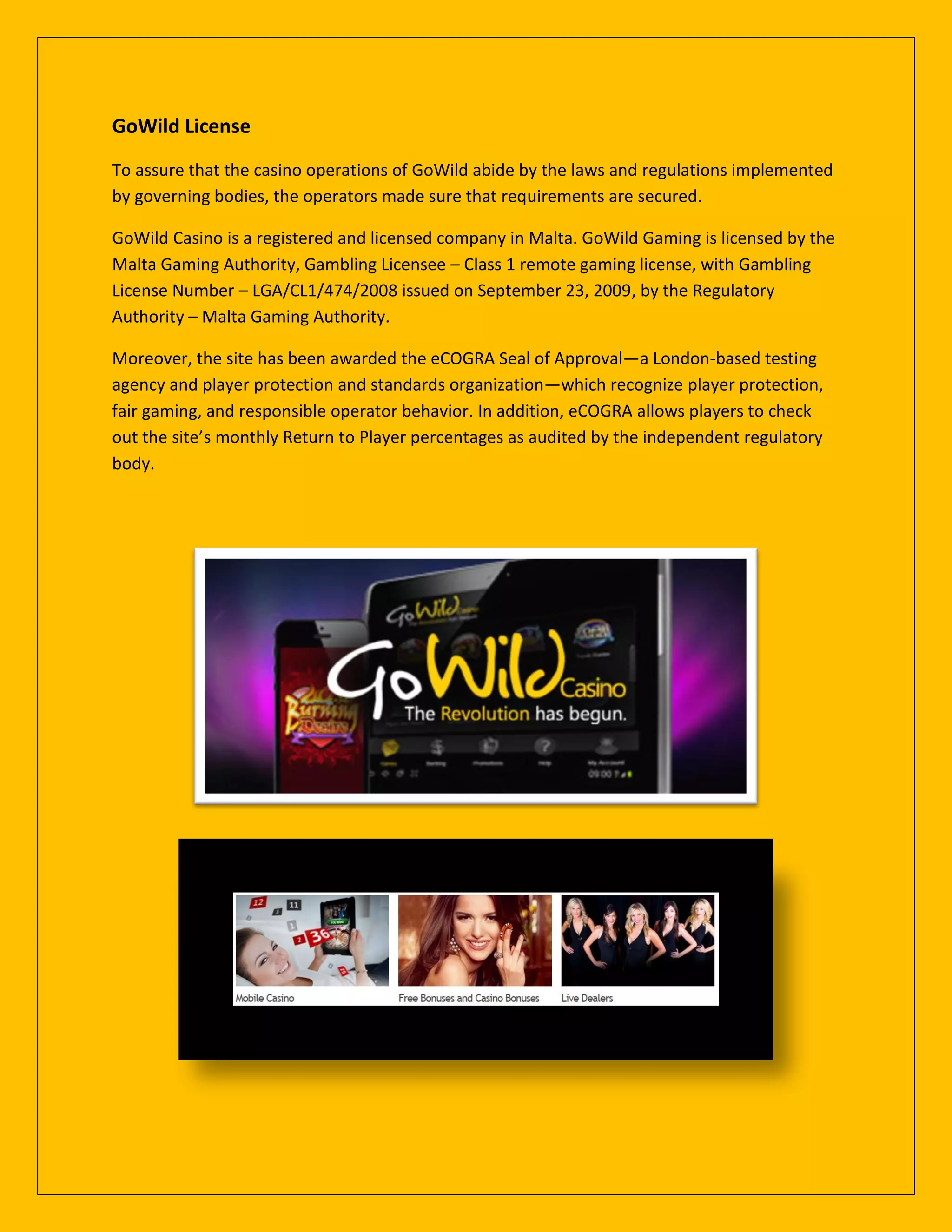 GoWild License
To assure that the casino operations of GoWild abide by the laws and regulations implemented
by governing bodies, the operators made sure that requirements are secured.
GoWild Casino is a registered and licensed company in Malta. GoWild Gaming is licensed by the
Malta Gaming Authority, Gambling Licensee – Class 1 remote gaming license, with Gambling
License Number – LGA/CL1/474/2008 issued on September 23, 2009, by the Regulatory
Authority – Malta Gaming Authority.
Moreover, the site has been awarded the eCOGRA Seal of Approval—a London-based testing
agency and player protection and standards organization—which recognize player protection,
fair gaming, and responsible operator behavior. In addition, eCOGRA allows players to check
out the site’s monthly Return to Player percentages as audited by the independent regulatory
body.
 